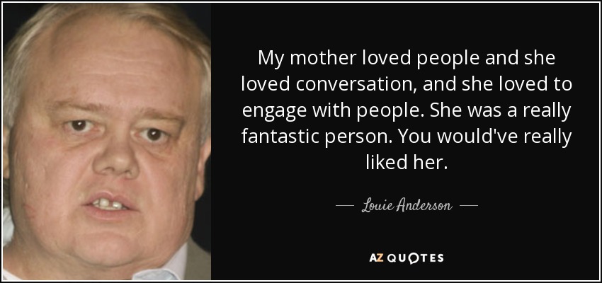 My mother loved people and she loved conversation, and she loved to engage with people. She was a really fantastic person. You would've really liked her. - Louie Anderson