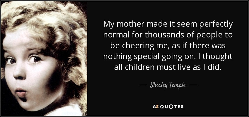 My mother made it seem perfectly normal for thousands of people to be cheering me, as if there was nothing special going on. I thought all children must live as I did. - Shirley Temple