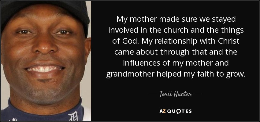 My mother made sure we stayed involved in the church and the things of God. My relationship with Christ came about through that and the influences of my mother and grandmother helped my faith to grow. - Torii Hunter