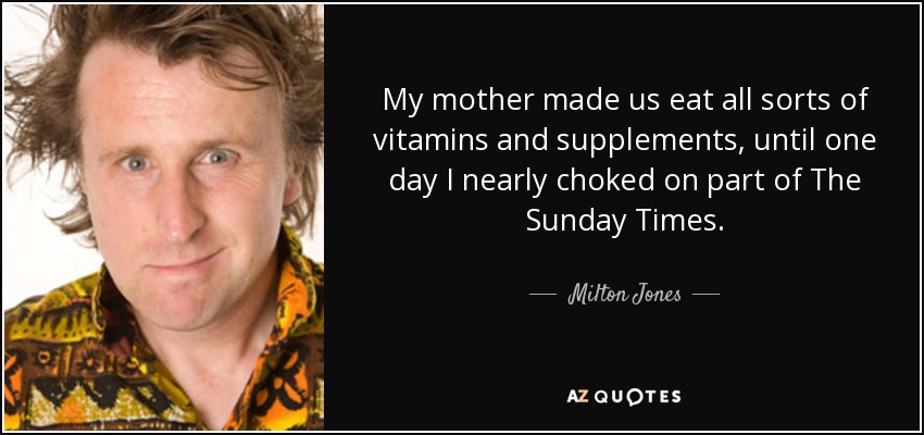 My mother made us eat all sorts of vitamins and supplements, until one day I nearly choked on part of The Sunday Times. - Milton Jones