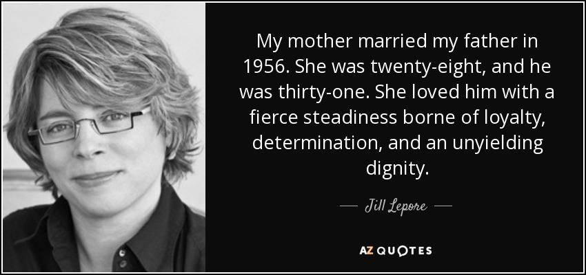 My mother married my father in 1956. She was twenty-eight, and he was thirty-one. She loved him with a fierce steadiness borne of loyalty, determination, and an unyielding dignity. - Jill Lepore