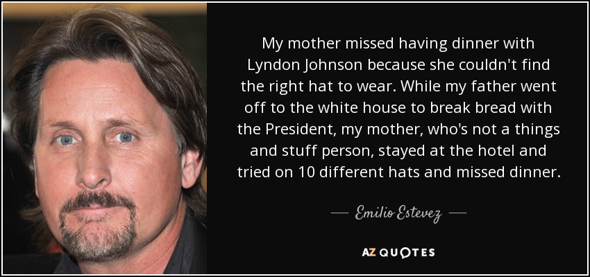 My mother missed having dinner with Lyndon Johnson because she couldn't find the right hat to wear. While my father went off to the white house to break bread with the President, my mother, who's not a things and stuff person, stayed at the hotel and tried on 10 different hats and missed dinner. - Emilio Estevez