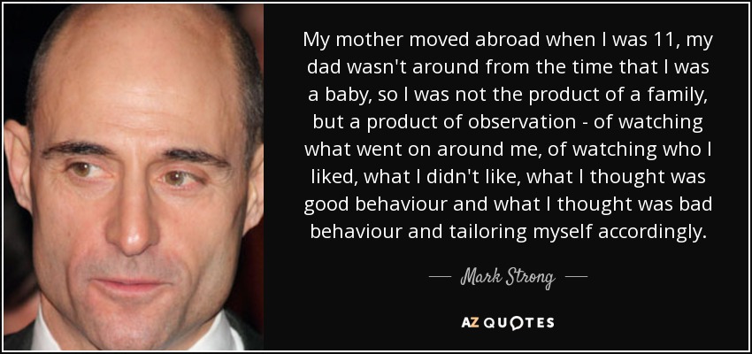 My mother moved abroad when I was 11, my dad wasn't around from the time that I was a baby, so I was not the product of a family, but a product of observation - of watching what went on around me, of watching who I liked, what I didn't like, what I thought was good behaviour and what I thought was bad behaviour and tailoring myself accordingly. - Mark Strong