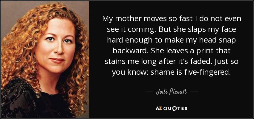 My mother moves so fast I do not even see it coming. But she slaps my face hard enough to make my head snap backward. She leaves a print that stains me long after it’s faded. Just so you know: shame is five-fingered. - Jodi Picoult