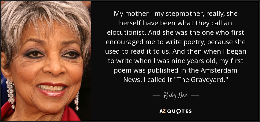 My mother - my stepmother, really, she herself have been what they call an elocutionist. And she was the one who first encouraged me to write poetry, because she used to read it to us. And then when I began to write when I was nine years old, my first poem was published in the Amsterdam News. I called it 