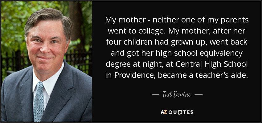 My mother - neither one of my parents went to college. My mother, after her four children had grown up, went back and got her high school equivalency degree at night, at Central High School in Providence, became a teacher's aide. - Tad Devine