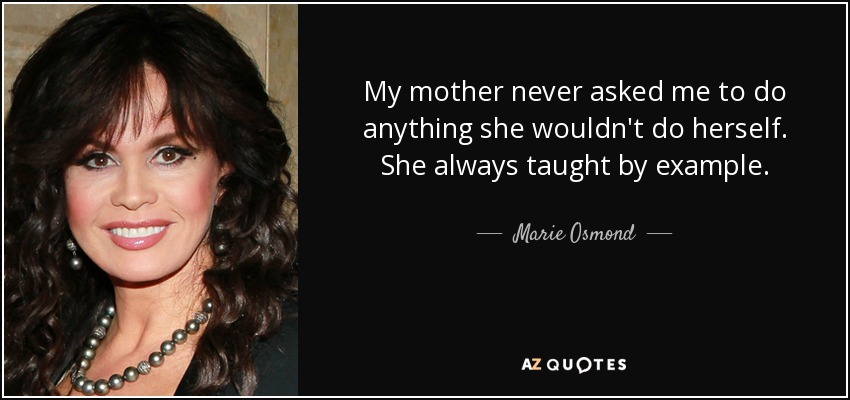 My mother never asked me to do anything she wouldn't do herself. She always taught by example. - Marie Osmond