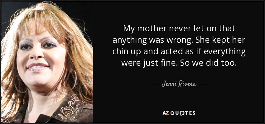 My mother never let on that anything was wrong. She kept her chin up and acted as if everything were just fine. So we did too. - Jenni Rivera