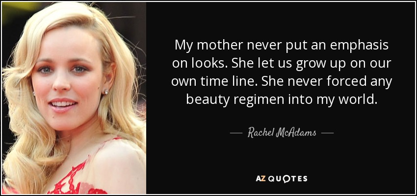 My mother never put an emphasis on looks. She let us grow up on our own time line. She never forced any beauty regimen into my world. - Rachel McAdams