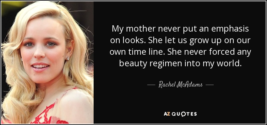 My mother never put an emphasis on looks. She let us grow up on our own time line. She never forced any beauty regimen into my world. - Rachel McAdams