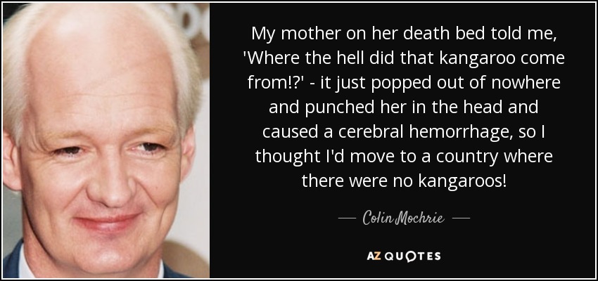 My mother on her death bed told me, 'Where the hell did that kangaroo come from!?' - it just popped out of nowhere and punched her in the head and caused a cerebral hemorrhage, so I thought I'd move to a country where there were no kangaroos! - Colin Mochrie