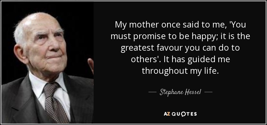 My mother once said to me, 'You must promise to be happy; it is the greatest favour you can do to others'. It has guided me throughout my life. - Stephane Hessel
