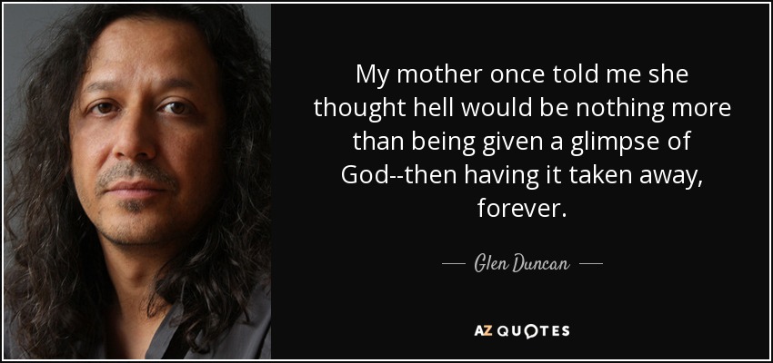 My mother once told me she thought hell would be nothing more than being given a glimpse of God--then having it taken away, forever. - Glen Duncan