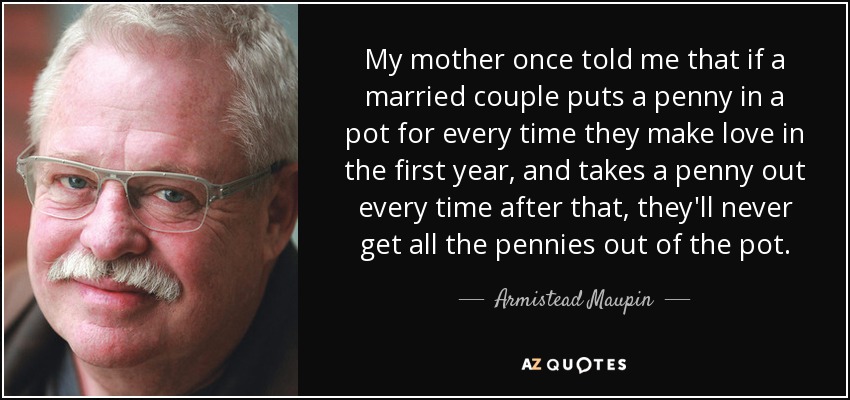 My mother once told me that if a married couple puts a penny in a pot for every time they make love in the first year, and takes a penny out every time after that, they'll never get all the pennies out of the pot. - Armistead Maupin