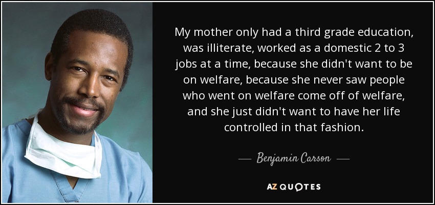 My mother only had a third grade education, was illiterate, worked as a domestic 2 to 3 jobs at a time, because she didn't want to be on welfare, because she never saw people who went on welfare come off of welfare, and she just didn't want to have her life controlled in that fashion. - Benjamin Carson