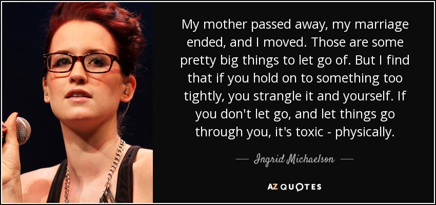 My mother passed away, my marriage ended, and I moved. Those are some pretty big things to let go of. But I find that if you hold on to something too tightly, you strangle it and yourself. If you don't let go, and let things go through you, it's toxic - physically. - Ingrid Michaelson