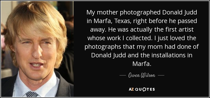 My mother photographed Donald Judd in Marfa, Texas, right before he passed away. He was actually the first artist whose work I collected. I just loved the photographs that my mom had done of Donald Judd and the installations in Marfa. - Owen Wilson
