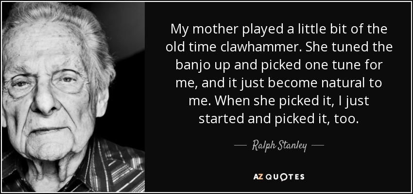 My mother played a little bit of the old time clawhammer. She tuned the banjo up and picked one tune for me, and it just become natural to me. When she picked it, I just started and picked it, too. - Ralph Stanley