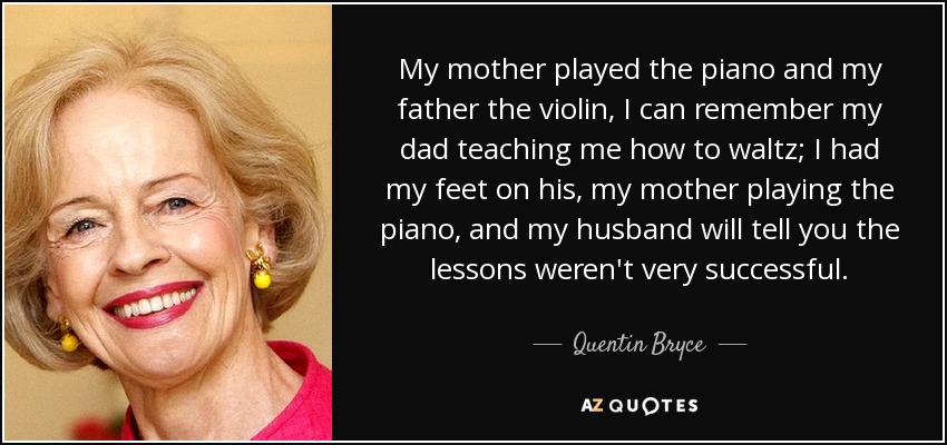 My mother played the piano and my father the violin, I can remember my dad teaching me how to waltz; I had my feet on his, my mother playing the piano, and my husband will tell you the lessons weren't very successful. - Quentin Bryce