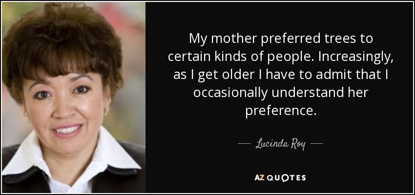 My mother preferred trees to certain kinds of people. Increasingly, as I get older I have to admit that I occasionally understand her preference. - Lucinda Roy