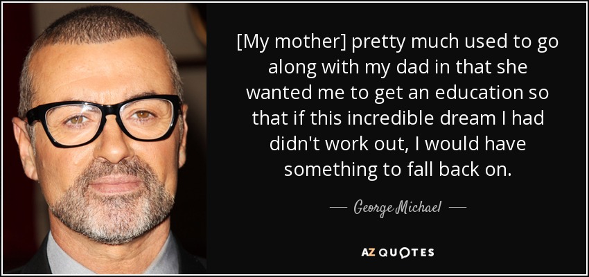 [My mother] pretty much used to go along with my dad in that she wanted me to get an education so that if this incredible dream I had didn't work out, I would have something to fall back on. - George Michael