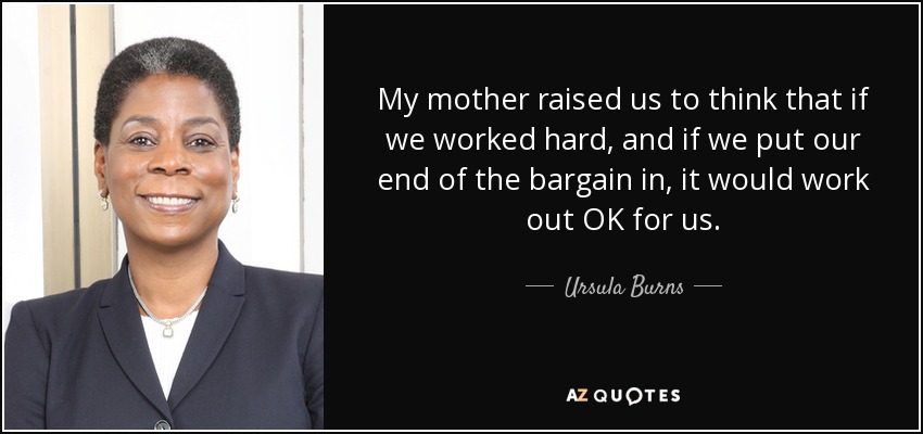 My mother raised us to think that if we worked hard, and if we put our end of the bargain in, it would work out OK for us. - Ursula Burns