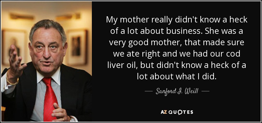 My mother really didn't know a heck of a lot about business. She was a very good mother, that made sure we ate right and we had our cod liver oil, but didn't know a heck of a lot about what I did. - Sanford I. Weill