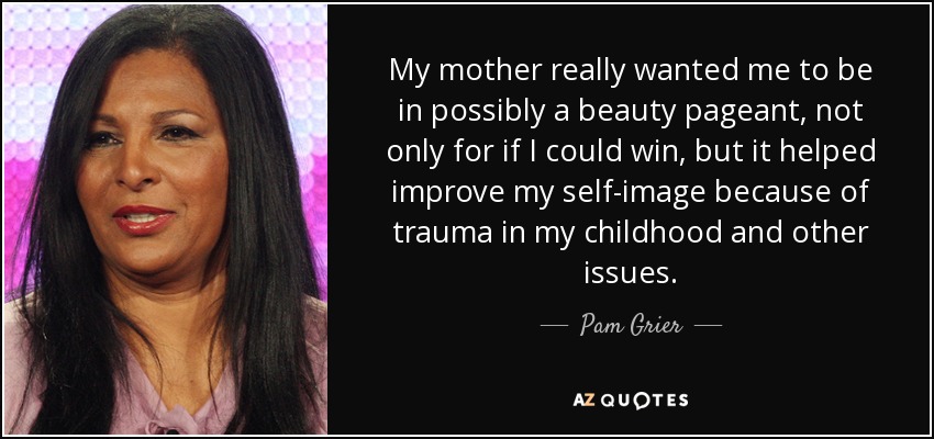 My mother really wanted me to be in possibly a beauty pageant, not only for if I could win, but it helped improve my self-image because of trauma in my childhood and other issues. - Pam Grier