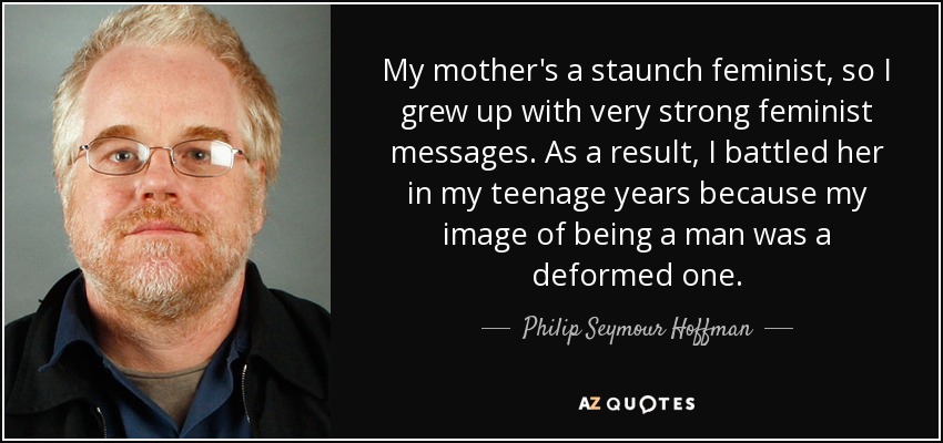 My mother's a staunch feminist, so I grew up with very strong feminist messages. As a result, I battled her in my teenage years because my image of being a man was a deformed one. - Philip Seymour Hoffman
