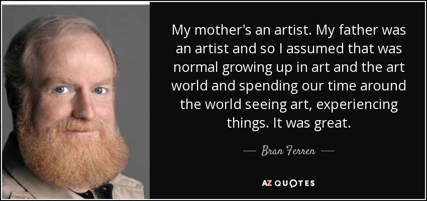 My mother's an artist. My father was an artist and so I assumed that was normal growing up in art and the art world and spending our time around the world seeing art, experiencing things. It was great. - Bran Ferren