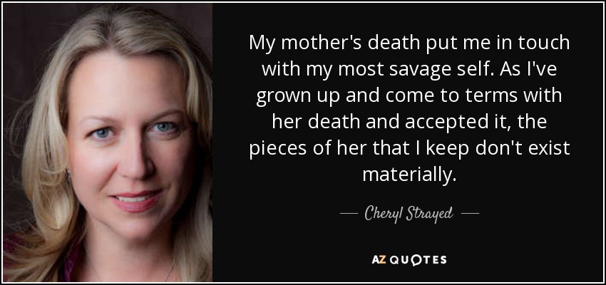 My mother's death put me in touch with my most savage self. As I've grown up and come to terms with her death and accepted it, the pieces of her that I keep don't exist materially. - Cheryl Strayed