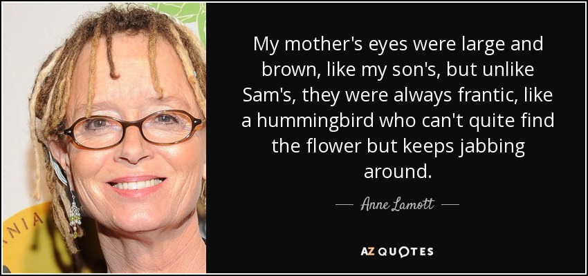 My mother's eyes were large and brown, like my son's, but unlike Sam's, they were always frantic, like a hummingbird who can't quite find the flower but keeps jabbing around. - Anne Lamott