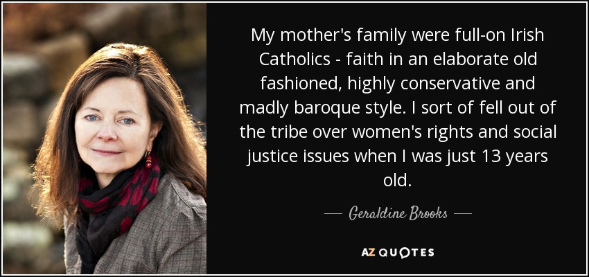My mother's family were full-on Irish Catholics - faith in an elaborate old fashioned, highly conservative and madly baroque style. I sort of fell out of the tribe over women's rights and social justice issues when I was just 13 years old. - Geraldine Brooks