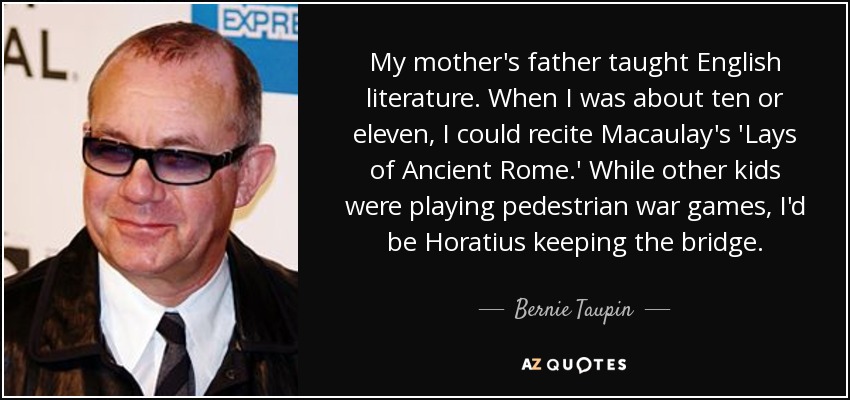 My mother's father taught English literature. When I was about ten or eleven, I could recite Macaulay's 'Lays of Ancient Rome.' While other kids were playing pedestrian war games, I'd be Horatius keeping the bridge. - Bernie Taupin