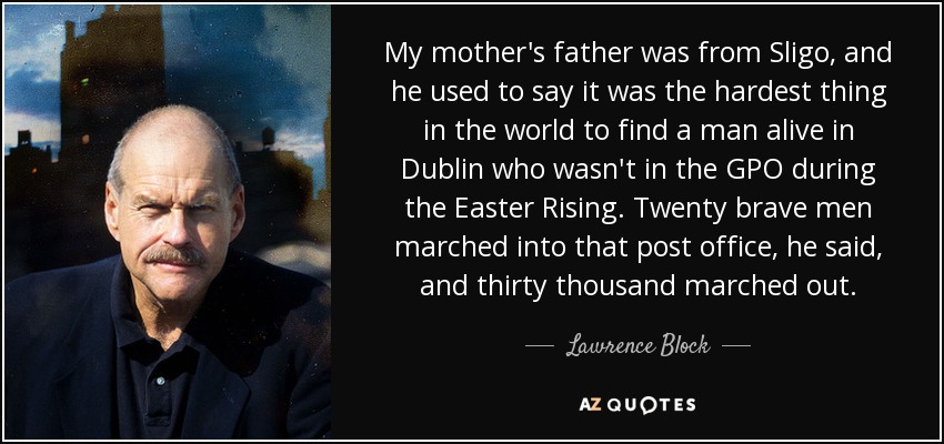 My mother's father was from Sligo, and he used to say it was the hardest thing in the world to find a man alive in Dublin who wasn't in the GPO during the Easter Rising. Twenty brave men marched into that post office, he said, and thirty thousand marched out. - Lawrence Block