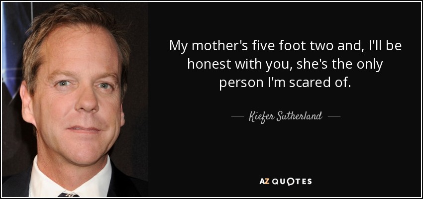 My mother's five foot two and, I'll be honest with you, she's the only person I'm scared of. - Kiefer Sutherland