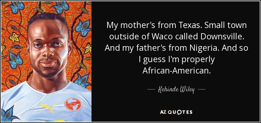 My mother's from Texas. Small town outside of Waco called Downsville. And my father's from Nigeria. And so I guess I'm properly African-American. - Kehinde Wiley