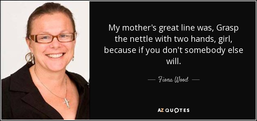 My mother's great line was, Grasp the nettle with two hands, girl, because if you don't somebody else will. - Fiona Wood
