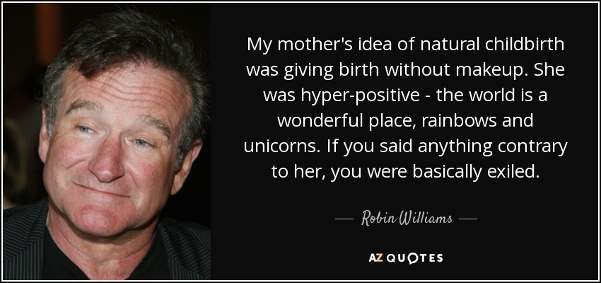 My mother's idea of natural childbirth was giving birth without makeup. She was hyper-positive - the world is a wonderful place, rainbows and unicorns. If you said anything contrary to her, you were basically exiled. - Robin Williams