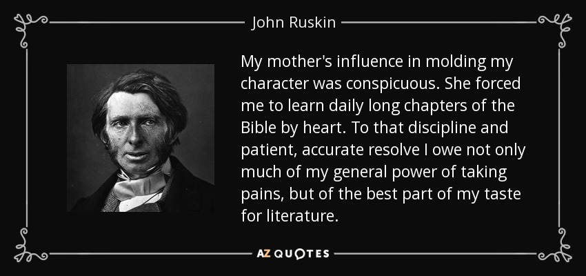 My mother's influence in molding my character was conspicuous. She forced me to learn daily long chapters of the Bible by heart. To that discipline and patient, accurate resolve I owe not only much of my general power of taking pains, but of the best part of my taste for literature. - John Ruskin
