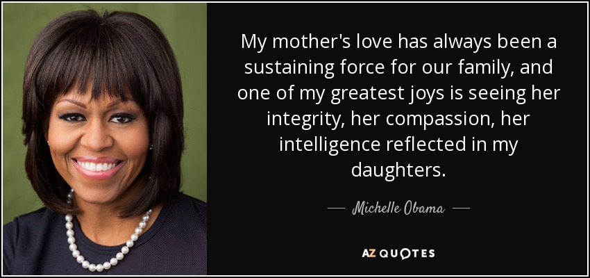 My mother's love has always been a sustaining force for our family, and one of my greatest joys is seeing her integrity, her compassion, her intelligence reflected in my daughters. - Michelle Obama
