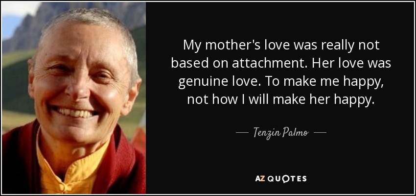 My mother's love was really not based on attachment. Her love was genuine love. To make me happy, not how I will make her happy. - Tenzin Palmo