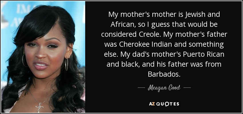 My mother's mother is Jewish and African, so I guess that would be considered Creole. My mother's father was Cherokee Indian and something else. My dad's mother's Puerto Rican and black, and his father was from Barbados. - Meagan Good