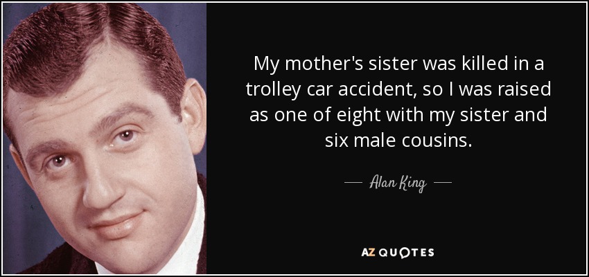 My mother's sister was killed in a trolley car accident, so I was raised as one of eight with my sister and six male cousins. - Alan King