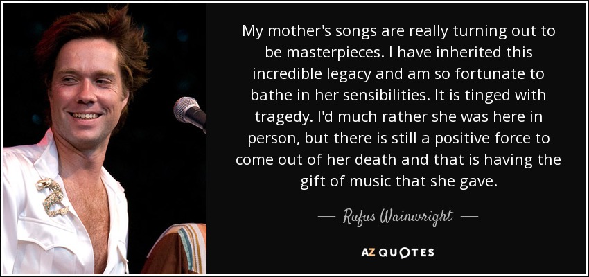 My mother's songs are really turning out to be masterpieces. I have inherited this incredible legacy and am so fortunate to bathe in her sensibilities. It is tinged with tragedy. I'd much rather she was here in person, but there is still a positive force to come out of her death and that is having the gift of music that she gave. - Rufus Wainwright
