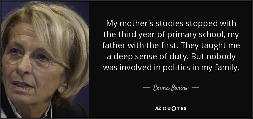 My mother's studies stopped with the third year of primary school, my father with the first. They taught me a deep sense of duty. But nobody was involved in politics in my family. - Emma Bonino