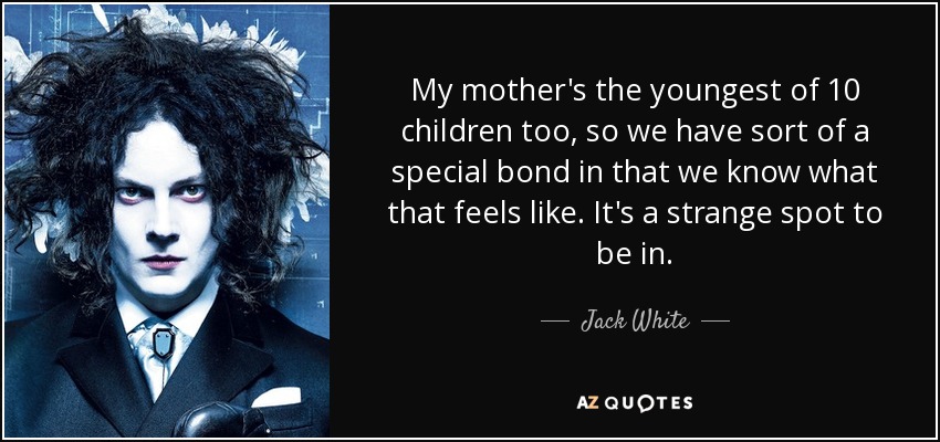 My mother's the youngest of 10 children too, so we have sort of a special bond in that we know what that feels like. It's a strange spot to be in. - Jack White