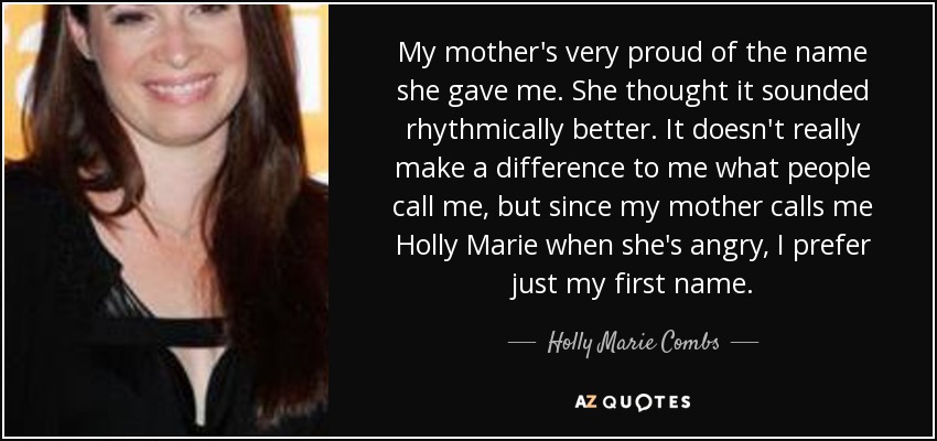 My mother's very proud of the name she gave me. She thought it sounded rhythmically better. It doesn't really make a difference to me what people call me, but since my mother calls me Holly Marie when she's angry, I prefer just my first name. - Holly Marie Combs