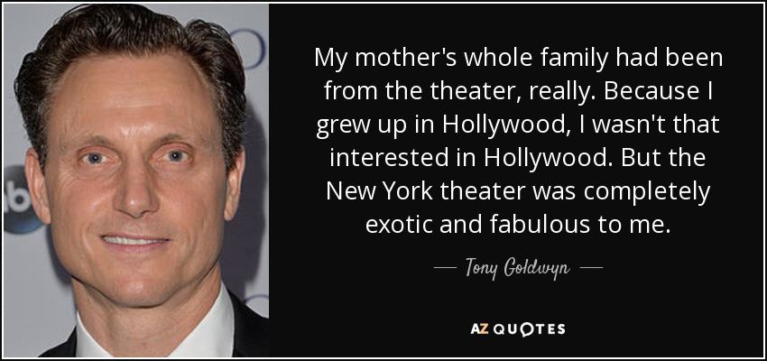 My mother's whole family had been from the theater, really. Because I grew up in Hollywood, I wasn't that interested in Hollywood. But the New York theater was completely exotic and fabulous to me. - Tony Goldwyn