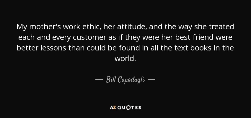 My mother's work ethic, her attitude, and the way she treated each and every customer as if they were her best friend were better lessons than could be found in all the text books in the world. - Bill Capodagli